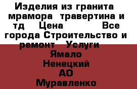 Изделия из гранита, мрамора, травертина и тд. › Цена ­ 1 000 - Все города Строительство и ремонт » Услуги   . Ямало-Ненецкий АО,Муравленко г.